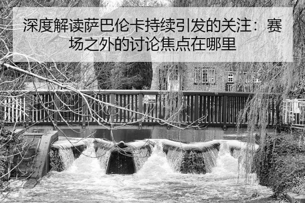 深度解读萨巴伦卡持续引发的关注：赛场之外的讨论焦点在哪里