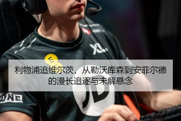 利物浦追维尔茨，从勒沃库森到安菲尔德的漫长追逐与未解悬念